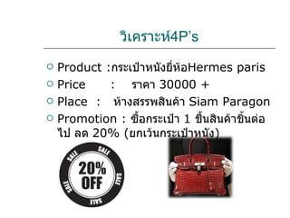 วิเคราะห์ 4P’s Product : กระเป๋าหนังยี่ห้อ Hermes   paris Price  :   ราคา  30000  +  Place  :  ห้างสรรพสินค้า   Siam Paragon Promotion :  ซื้อกระเป๋า  1  ชื้นสินค้าชิ้นต่อไป ลด  20%  ( ยกเว้นกระเป๋าหนัง ) 