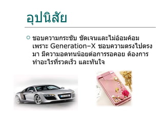 อุปนิสัย ชอบความกระชับ ชัดเจนและไม่อ้อมค้อม เพราะ  Generation–X  ชอบความตรงไปตรงมา มีความอดทนน้อยต่อการรอคอย ต้องการทำอะไรที่รวดเร็ว และทันใจ  