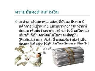 ความมั่นคงด้านการเงิน จะทำงานในสภาพแวดล้อมที่มั่นคง มีระบบ มีหลักการ มีเป้าหมาย และแนวทางการทำงานที่ชัดเจน เชื่อมั่นว่าอนาคตจะดีกว่าวันนี้ แต่ในขณะเดียวกันก็เป็นคนที่อยู่ในโลกของปัจจุบัน  (Realistic)  และ จริงใจที่จะยอมรับว่ายังจำเป็นต้องต่อสู้เพื่อก้าวให้ทันกับโลกที่หมุน เปลี่ยนไปอย่างรวดเร็ว ในขณะที่ทรัพยากรของโลกกำลังหมดลงและมีจำกัด 