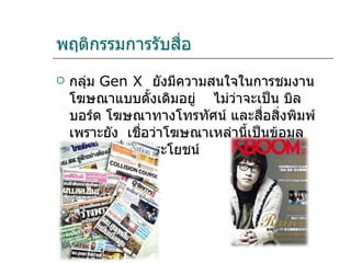 พฤติกรรมการรับสื่อ กลุ่ม  Gen X   ยังมีความสนใจในการชมงานโฆษณาแบบดั้งเดิมอยู่  ไม่ว่าจะเป็น บิลบอร์ด โฆษณาทางโทรทัศน์ และสื่อสิ่งพิมพ์ เพราะยัง  เชื่อว่าโฆษณาเหล่านี้เป็นข้อมูลข่าวสารที่เป็นประโยชน์ 