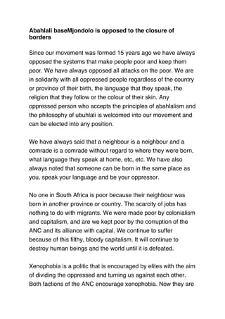 Abahlali baseMjondolo is opposed to the closure of
borders
 
Since our movement was formed 15 years ago we have always
opposed the systems that make people poor and keep them
poor. We have always opposed all attacks on the poor. We are
in solidarity with all oppressed people regardless of the country
or province of their birth, the language that they speak, the
religion that they follow or the colour of their skin. Any
oppressed person who accepts the principles of abahlalism and
the philosophy of ubuhlali is welcomed into our movement and
can be elected into any position.
 
We have always said that a neighbour is a neighbour and a
comrade is a comrade without regard to where they were born,
what language they speak at home, etc, etc. We have also
always noted that someone can be born in the same place as
you, speak your language and be your oppressor.
 
No one in South Africa is poor because their neighbour was
born in another province or country. The scarcity of jobs has
nothing to do with migrants. We were made poor by colonialism
and capitalism, and are we kept poor by the corruption of the
ANC and its alliance with capital. We continue to suffer
because of this ﬁlthy, bloody capitalism. It will continue to
destroy human beings and the world until it is defeated.
 
Xenophobia is a politic that is encouraged by elites with the aim
of dividing the oppressed and turning us against each other.
Both factions of the ANC encourage xenophobia. Now they are
 