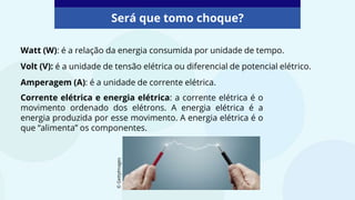 Watt (W): é a relação da energia consumida por unidade de tempo.
Volt (V): é a unidade de tensão elétrica ou diferencial de potencial elétrico.
Amperagem (A): é a unidade de corrente elétrica.
Será que tomo choque?
Corrente elétrica e energia elétrica: a corrente elétrica é o
movimento ordenado dos elétrons. A energia elétrica é a
energia produzida por esse movimento. A energia elétrica é o
que “alimenta” os componentes.
©
GettyImages
 