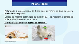 Polar... idade
Polaridade é um conceito da física que se refere ao tipo de carga,
positiva ou negativa.
Cargas de mesma polaridade ou sinal (+ ou –) se repelem, e cargas de
polaridades diferentes se atraem.
Já ouviu falar que os opostos se atraem??
Imagens: © GettyImages
 