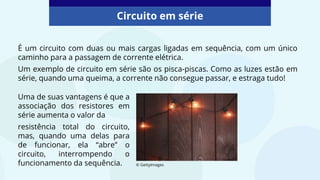 É um circuito com duas ou mais cargas ligadas em sequência, com um único
caminho para a passagem de corrente elétrica.
Um exemplo de circuito em série são os pisca-piscas. Como as luzes estão em
série, quando uma queima, a corrente não consegue passar, e estraga tudo!
Circuito em série
© GettyImages
Uma de suas vantagens é que a
associação dos resistores em
série aumenta o valor da
resistência total do circuito,
mas, quando uma delas para
de funcionar, ela “abre” o
circuito, interrompendo o
funcionamento da sequência.
 