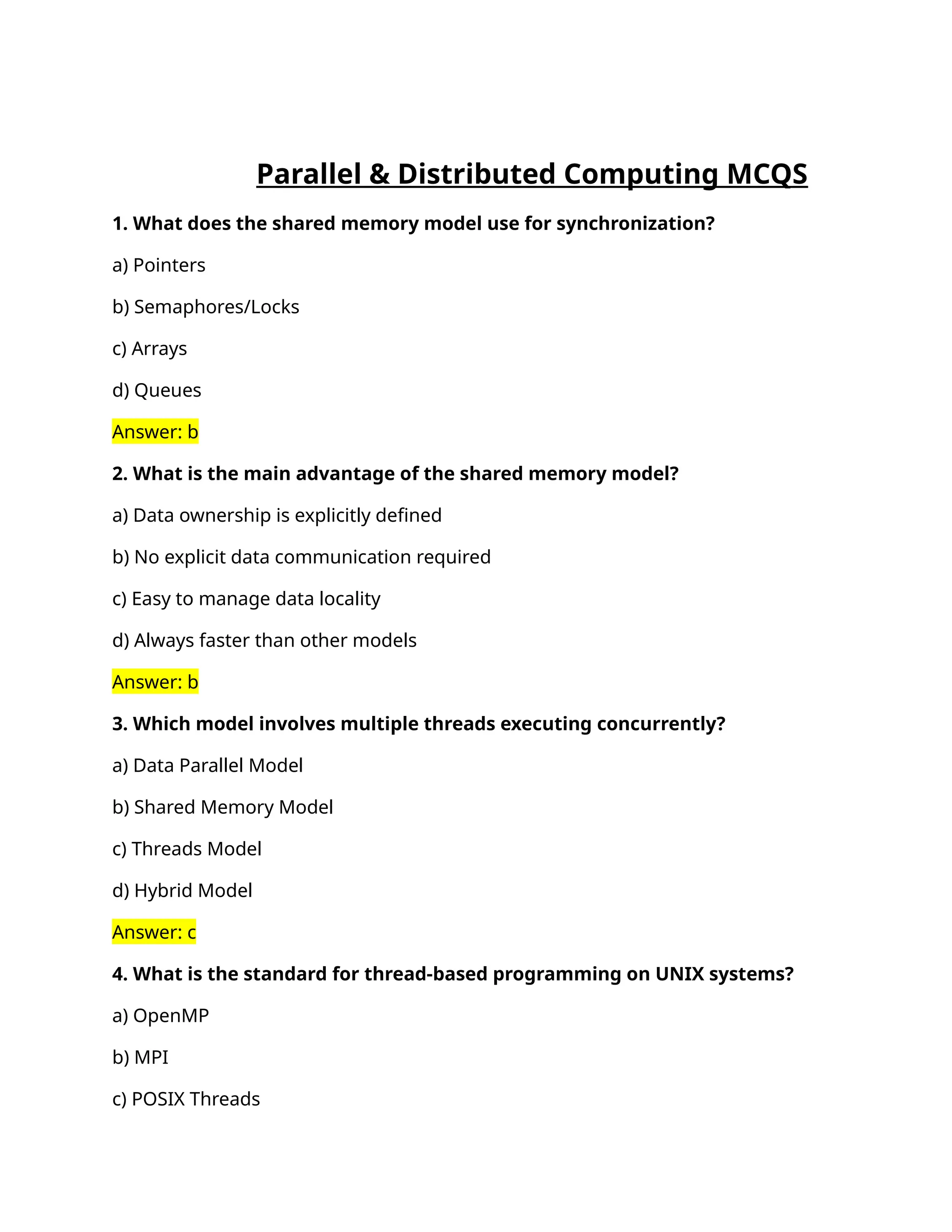 Parallel & Distributed Computing MCQS
1. What does the shared memory model use for synchronization?
a) Pointers
b) Semaphores/Locks
c) Arrays
d) Queues
Answer: b
2. What is the main advantage of the shared memory model?
a) Data ownership is explicitly defined
b) No explicit data communication required
c) Easy to manage data locality
d) Always faster than other models
Answer: b
3. Which model involves multiple threads executing concurrently?
a) Data Parallel Model
b) Shared Memory Model
c) Threads Model
d) Hybrid Model
Answer: c
4. What is the standard for thread-based programming on UNIX systems?
a) OpenMP
b) MPI
c) POSIX Threads
 
