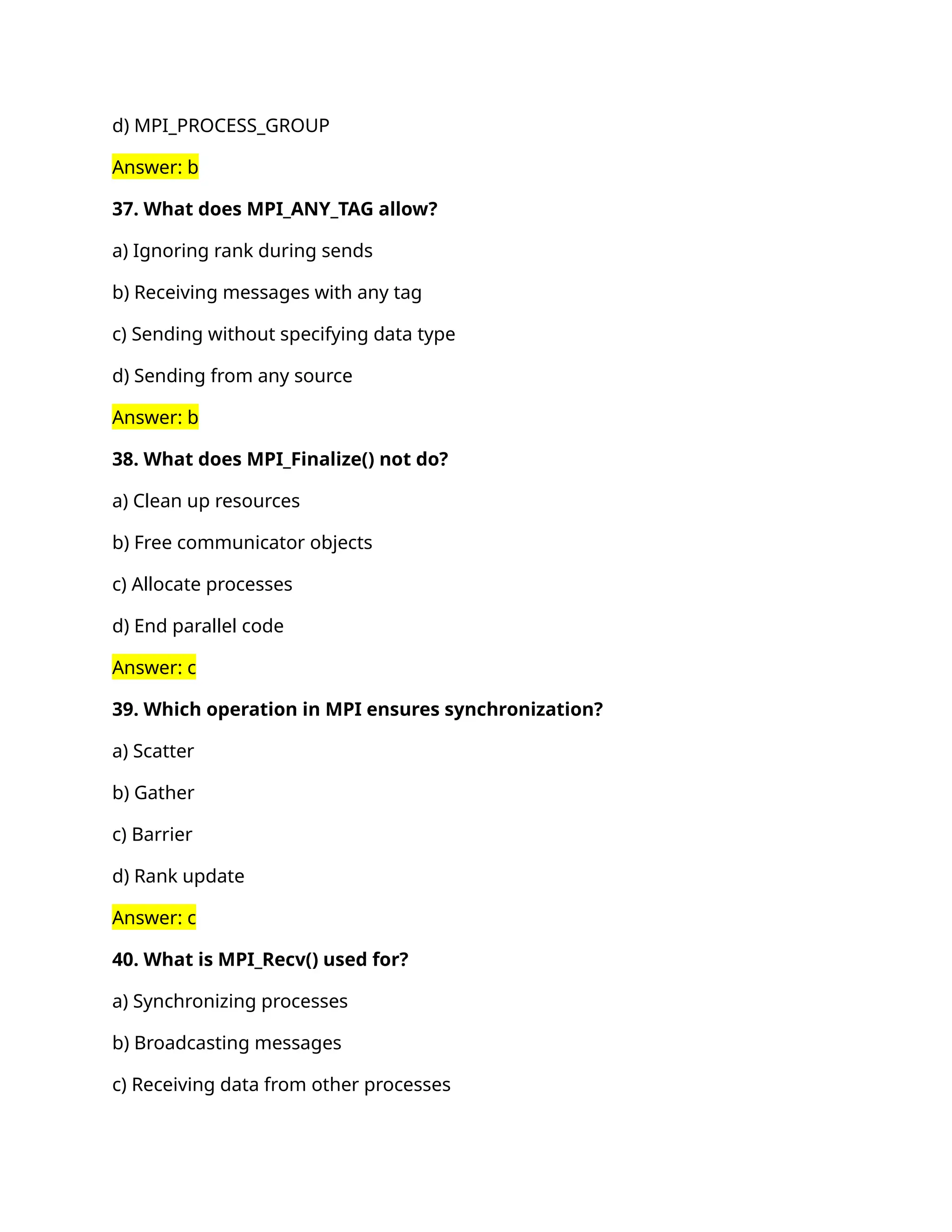 d) MPI_PROCESS_GROUP
Answer: b
37. What does MPI_ANY_TAG allow?
a) Ignoring rank during sends
b) Receiving messages with any tag
c) Sending without specifying data type
d) Sending from any source
Answer: b
38. What does MPI_Finalize() not do?
a) Clean up resources
b) Free communicator objects
c) Allocate processes
d) End parallel code
Answer: c
39. Which operation in MPI ensures synchronization?
a) Scatter
b) Gather
c) Barrier
d) Rank update
Answer: c
40. What is MPI_Recv() used for?
a) Synchronizing processes
b) Broadcasting messages
c) Receiving data from other processes
 