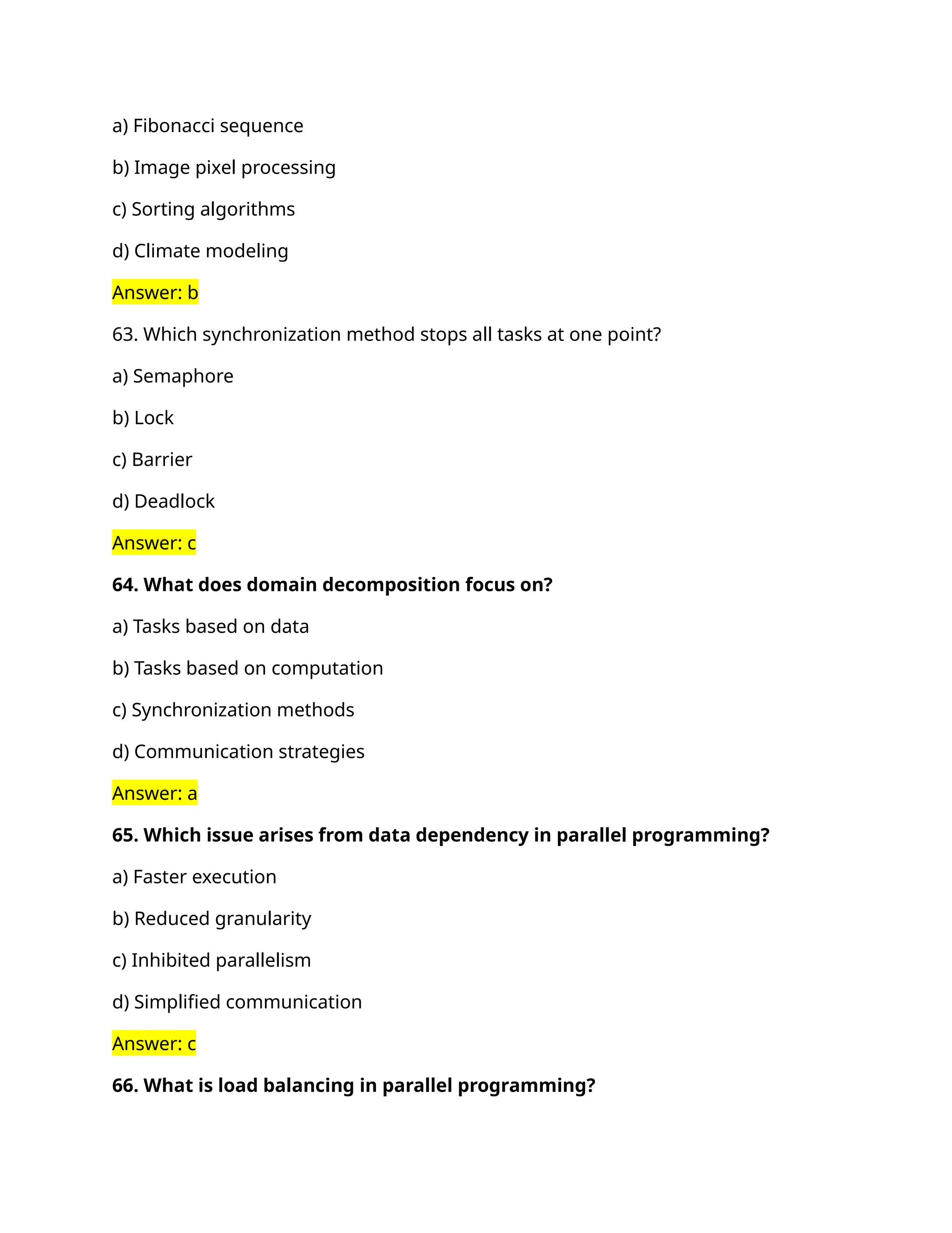 a) Fibonacci sequence
b) Image pixel processing
c) Sorting algorithms
d) Climate modeling
Answer: b
63. Which synchronization method stops all tasks at one point?
a) Semaphore
b) Lock
c) Barrier
d) Deadlock
Answer: c
64. What does domain decomposition focus on?
a) Tasks based on data
b) Tasks based on computation
c) Synchronization methods
d) Communication strategies
Answer: a
65. Which issue arises from data dependency in parallel programming?
a) Faster execution
b) Reduced granularity
c) Inhibited parallelism
d) Simplified communication
Answer: c
66. What is load balancing in parallel programming?
 