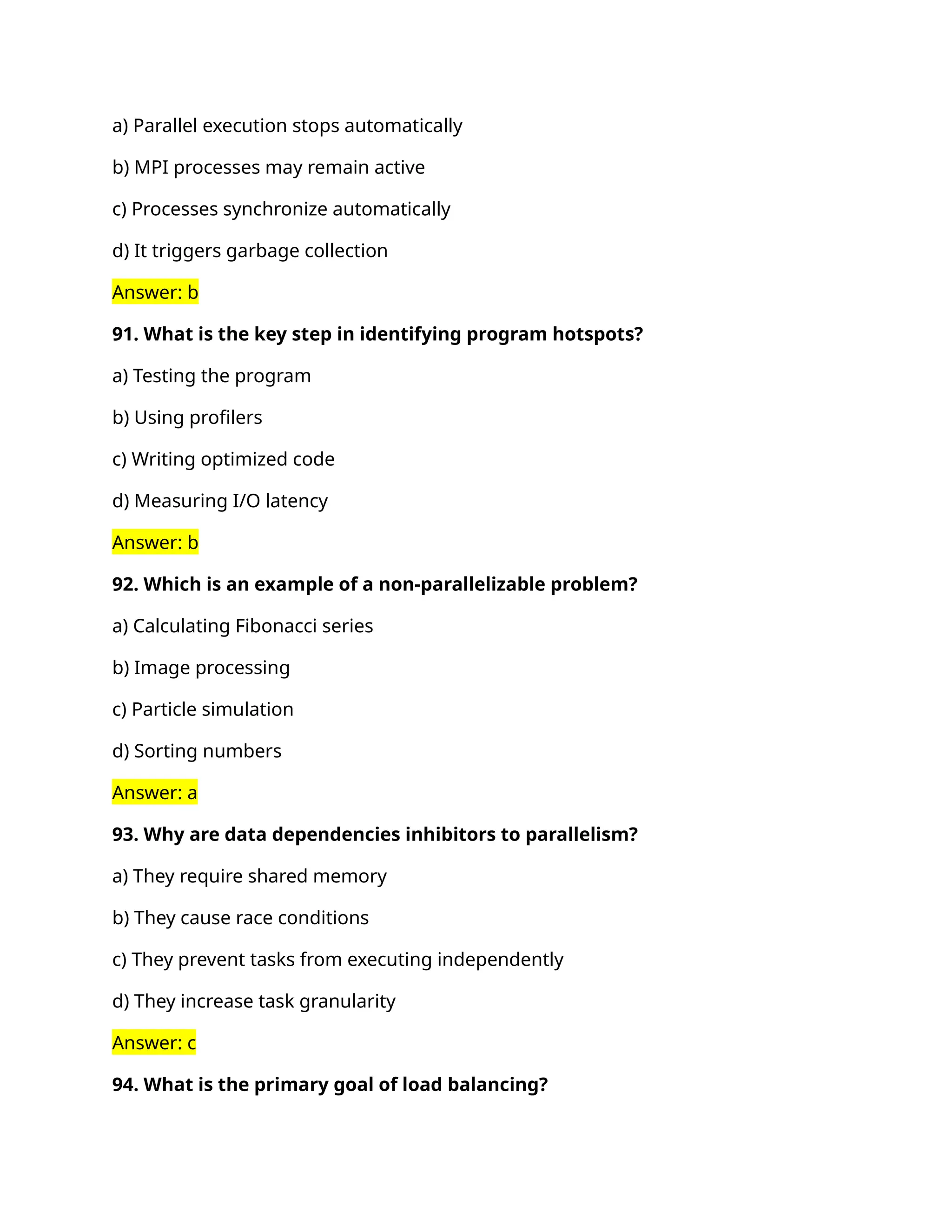 a) Parallel execution stops automatically
b) MPI processes may remain active
c) Processes synchronize automatically
d) It triggers garbage collection
Answer: b
91. What is the key step in identifying program hotspots?
a) Testing the program
b) Using profilers
c) Writing optimized code
d) Measuring I/O latency
Answer: b
92. Which is an example of a non-parallelizable problem?
a) Calculating Fibonacci series
b) Image processing
c) Particle simulation
d) Sorting numbers
Answer: a
93. Why are data dependencies inhibitors to parallelism?
a) They require shared memory
b) They cause race conditions
c) They prevent tasks from executing independently
d) They increase task granularity
Answer: c
94. What is the primary goal of load balancing?
 