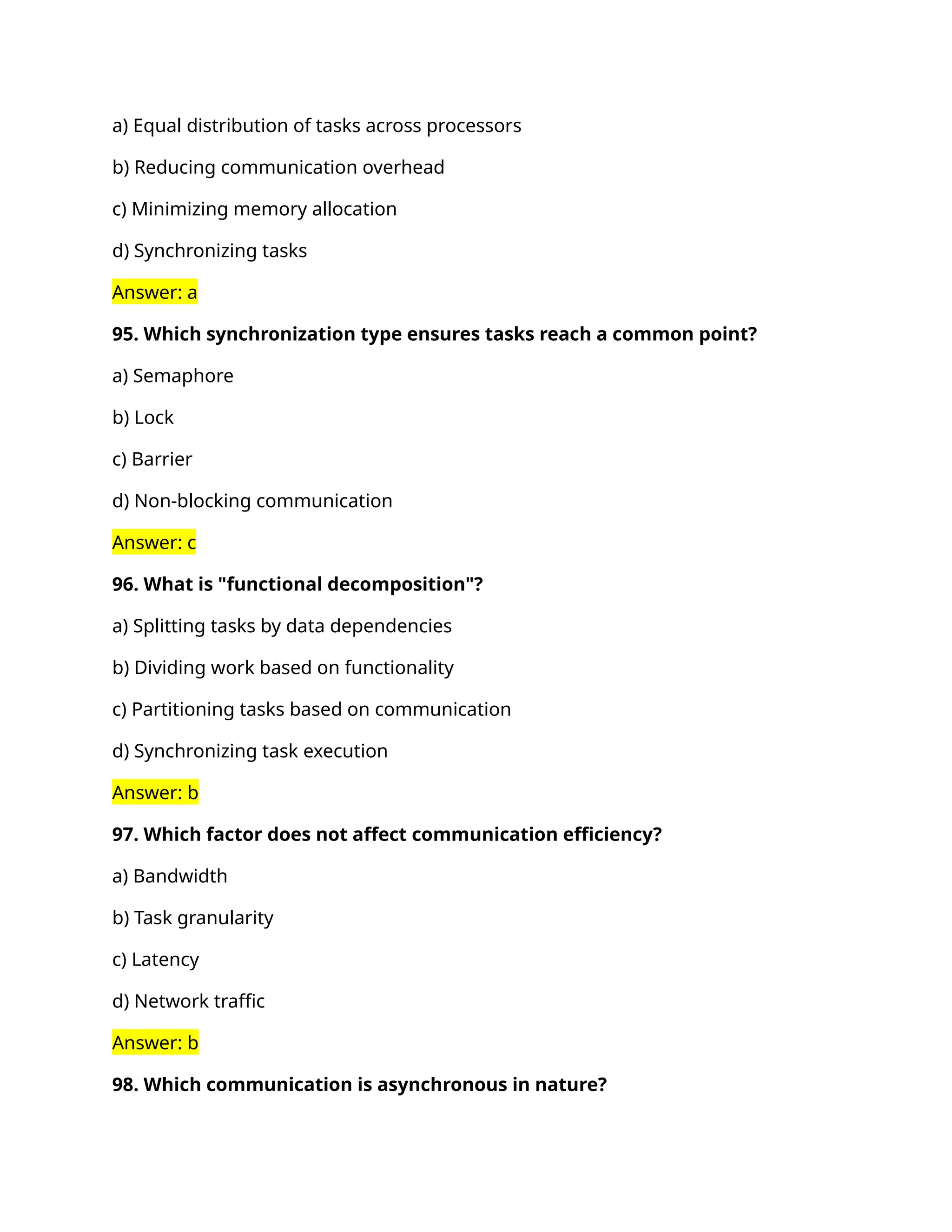 a) Equal distribution of tasks across processors
b) Reducing communication overhead
c) Minimizing memory allocation
d) Synchronizing tasks
Answer: a
95. Which synchronization type ensures tasks reach a common point?
a) Semaphore
b) Lock
c) Barrier
d) Non-blocking communication
Answer: c
96. What is "functional decomposition"?
a) Splitting tasks by data dependencies
b) Dividing work based on functionality
c) Partitioning tasks based on communication
d) Synchronizing task execution
Answer: b
97. Which factor does not affect communication efficiency?
a) Bandwidth
b) Task granularity
c) Latency
d) Network traffic
Answer: b
98. Which communication is asynchronous in nature?
 