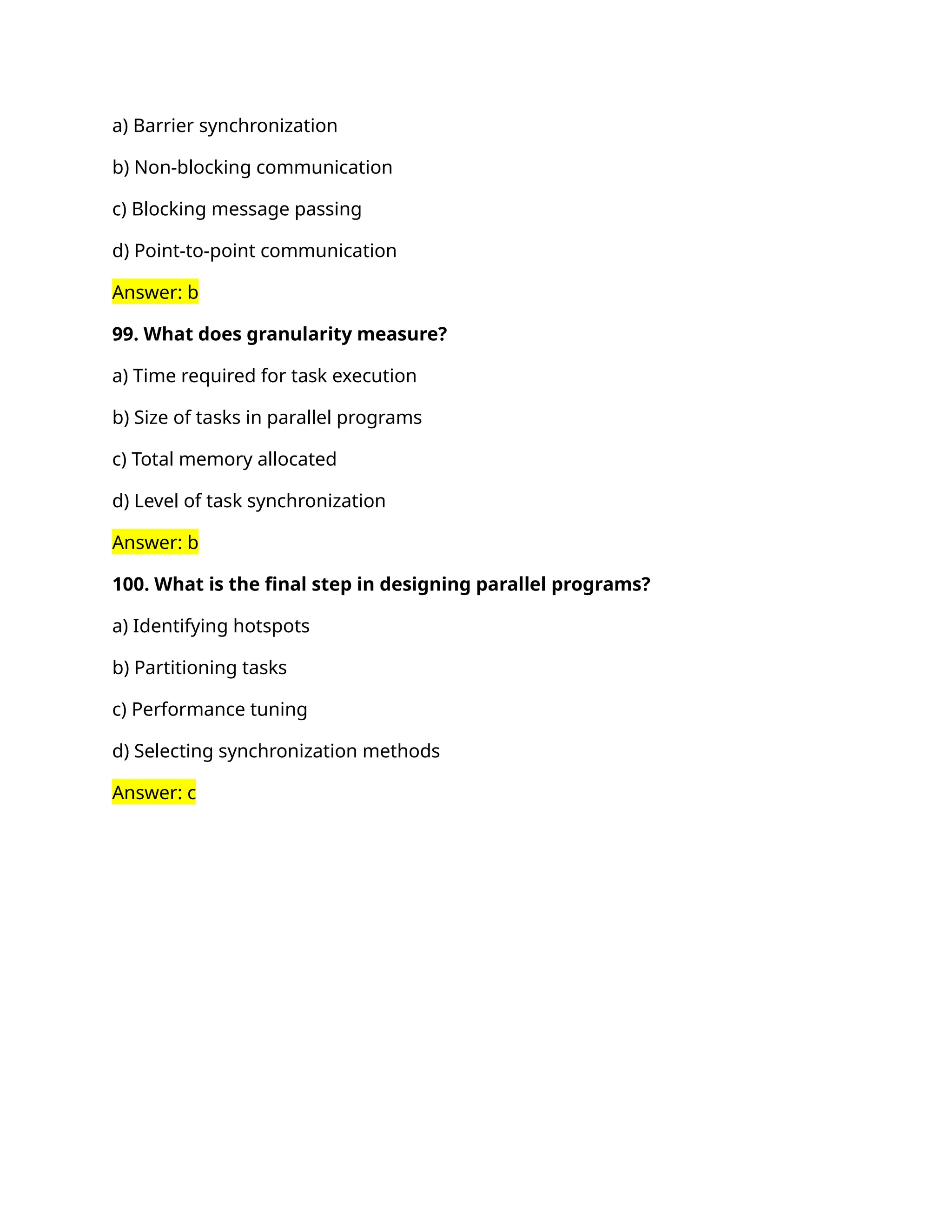 a) Barrier synchronization
b) Non-blocking communication
c) Blocking message passing
d) Point-to-point communication
Answer: b
99. What does granularity measure?
a) Time required for task execution
b) Size of tasks in parallel programs
c) Total memory allocated
d) Level of task synchronization
Answer: b
100. What is the final step in designing parallel programs?
a) Identifying hotspots
b) Partitioning tasks
c) Performance tuning
d) Selecting synchronization methods
Answer: c
 