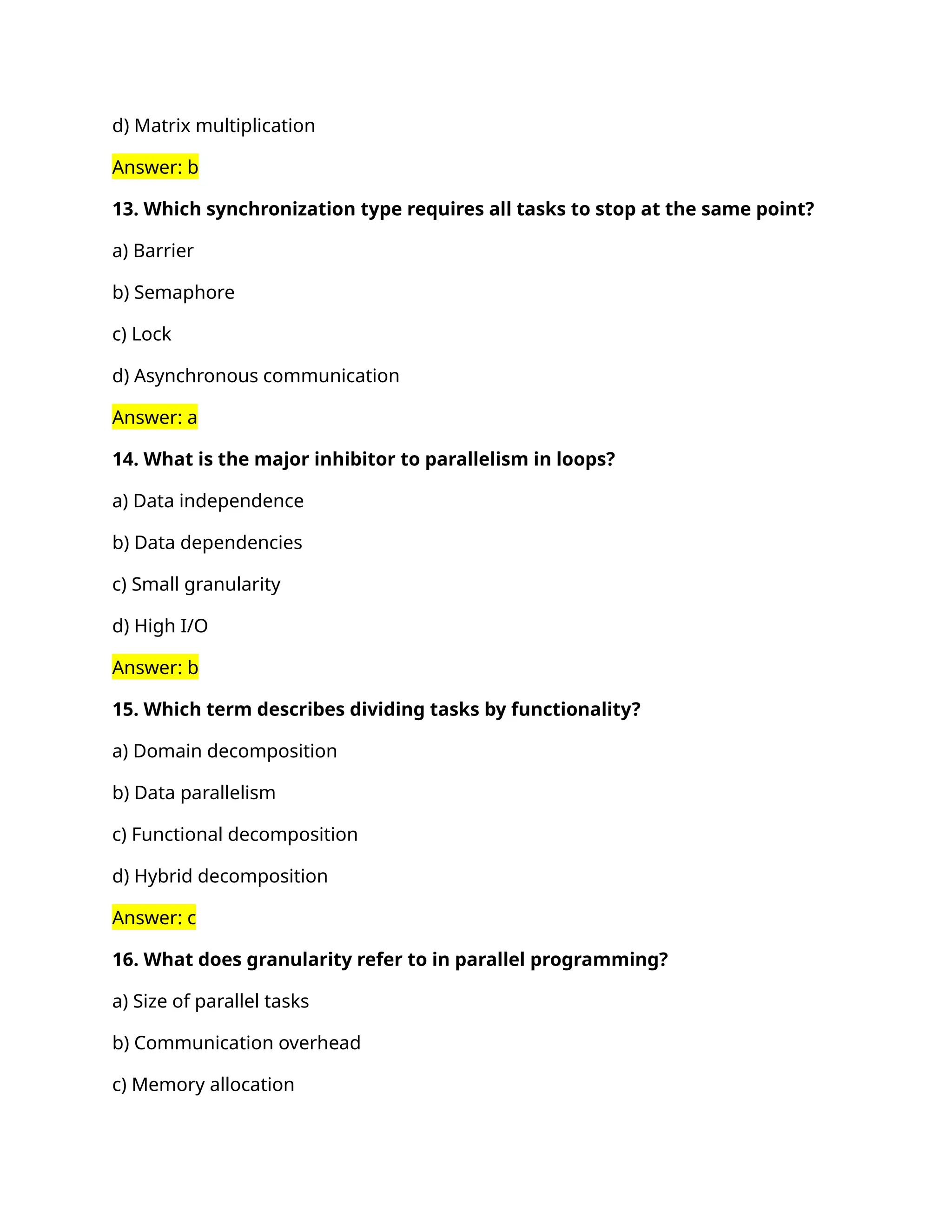 d) Matrix multiplication
Answer: b
13. Which synchronization type requires all tasks to stop at the same point?
a) Barrier
b) Semaphore
c) Lock
d) Asynchronous communication
Answer: a
14. What is the major inhibitor to parallelism in loops?
a) Data independence
b) Data dependencies
c) Small granularity
d) High I/O
Answer: b
15. Which term describes dividing tasks by functionality?
a) Domain decomposition
b) Data parallelism
c) Functional decomposition
d) Hybrid decomposition
Answer: c
16. What does granularity refer to in parallel programming?
a) Size of parallel tasks
b) Communication overhead
c) Memory allocation
 