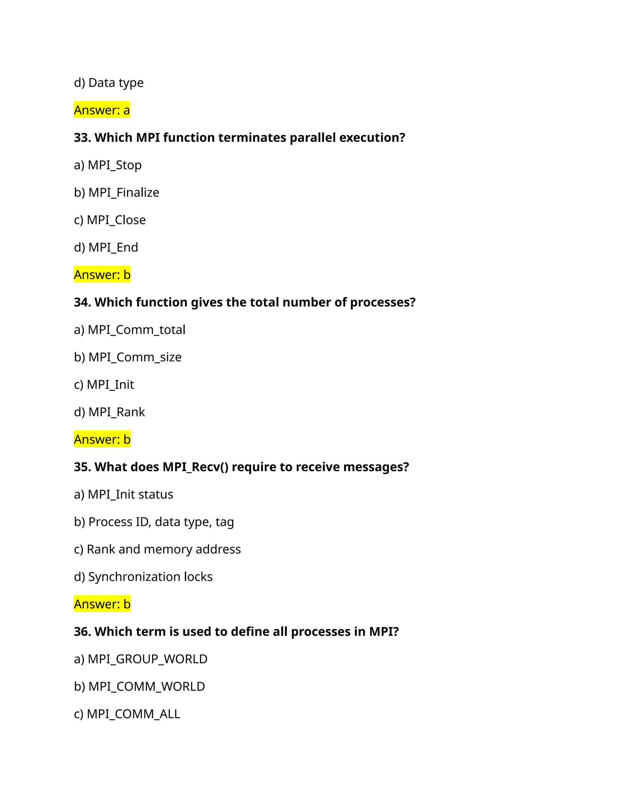 d) Data type
Answer: a
33. Which MPI function terminates parallel execution?
a) MPI_Stop
b) MPI_Finalize
c) MPI_Close
d) MPI_End
Answer: b
34. Which function gives the total number of processes?
a) MPI_Comm_total
b) MPI_Comm_size
c) MPI_Init
d) MPI_Rank
Answer: b
35. What does MPI_Recv() require to receive messages?
a) MPI_Init status
b) Process ID, data type, tag
c) Rank and memory address
d) Synchronization locks
Answer: b
36. Which term is used to define all processes in MPI?
a) MPI_GROUP_WORLD
b) MPI_COMM_WORLD
c) MPI_COMM_ALL
 