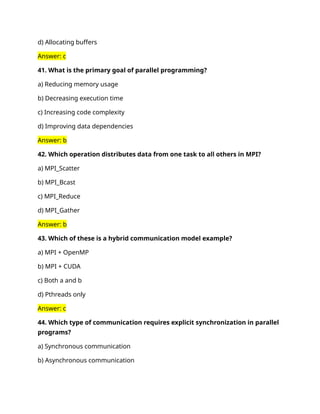 d) Allocating buffers
Answer: c
41. What is the primary goal of parallel programming?
a) Reducing memory usage
b) Decreasing execution time
c) Increasing code complexity
d) Improving data dependencies
Answer: b
42. Which operation distributes data from one task to all others in MPI?
a) MPI_Scatter
b) MPI_Bcast
c) MPI_Reduce
d) MPI_Gather
Answer: b
43. Which of these is a hybrid communication model example?
a) MPI + OpenMP
b) MPI + CUDA
c) Both a and b
d) Pthreads only
Answer: c
44. Which type of communication requires explicit synchronization in parallel
programs?
a) Synchronous communication
b) Asynchronous communication
 