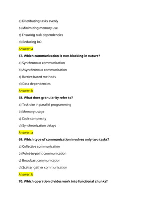 a) Distributing tasks evenly
b) Minimizing memory use
c) Ensuring task dependencies
d) Reducing I/O
Answer: a
67. Which communication is non-blocking in nature?
a) Synchronous communication
b) Asynchronous communication
c) Barrier-based methods
d) Data dependencies
Answer: b
68. What does granularity refer to?
a) Task size in parallel programming
b) Memory usage
c) Code complexity
d) Synchronization delays
Answer: a
69. Which type of communication involves only two tasks?
a) Collective communication
b) Point-to-point communication
c) Broadcast communication
d) Scatter-gather communication
Answer: b
70. Which operation divides work into functional chunks?
 