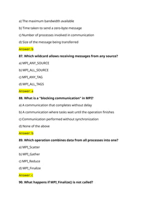 a) The maximum bandwidth available
b) Time taken to send a zero-byte message
c) Number of processes involved in communication
d) Size of the message being transferred
Answer: b
87. Which wildcard allows receiving messages from any source?
a) MPI_ANY_SOURCE
b) MPI_ALL_SOURCE
c) MPI_ANY_TAG
d) MPI_ALL_TAGS
Answer: a
88. What is a "blocking communication" in MPI?
a) A communication that completes without delay
b) A communication where tasks wait until the operation finishes
c) Communication performed without synchronization
d) None of the above
Answer: b
89. Which operation combines data from all processes into one?
a) MPI_Scatter
b) MPI_Gather
c) MPI_Reduce
d) MPI_Finalize
Answer: c
90. What happens if MPI_Finalize() is not called?
 
