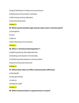 a) Equal distribution of tasks across processors
b) Reducing communication overhead
c) Minimizing memory allocation
d) Synchronizing tasks
Answer: a
95. Which synchronization type ensures tasks reach a common point?
a) Semaphore
b) Lock
c) Barrier
d) Non-blocking communication
Answer: c
96. What is "functional decomposition"?
a) Splitting tasks by data dependencies
b) Dividing work based on functionality
c) Partitioning tasks based on communication
d) Synchronizing task execution
Answer: b
97. Which factor does not affect communication efficiency?
a) Bandwidth
b) Task granularity
c) Latency
d) Network traffic
Answer: b
98. Which communication is asynchronous in nature?
 