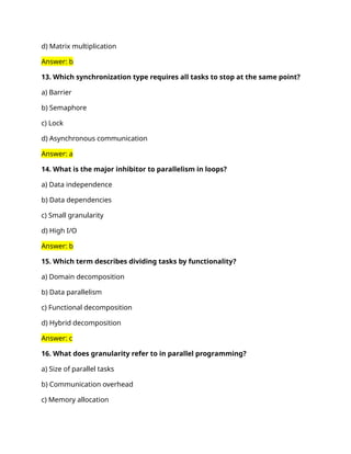 d) Matrix multiplication
Answer: b
13. Which synchronization type requires all tasks to stop at the same point?
a) Barrier
b) Semaphore
c) Lock
d) Asynchronous communication
Answer: a
14. What is the major inhibitor to parallelism in loops?
a) Data independence
b) Data dependencies
c) Small granularity
d) High I/O
Answer: b
15. Which term describes dividing tasks by functionality?
a) Domain decomposition
b) Data parallelism
c) Functional decomposition
d) Hybrid decomposition
Answer: c
16. What does granularity refer to in parallel programming?
a) Size of parallel tasks
b) Communication overhead
c) Memory allocation
 