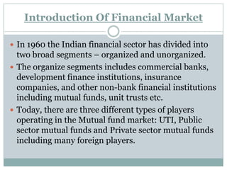 Introduction Of Financial Market

 In 1960 the Indian financial sector has divided into
  two broad segments – organized and unorganized.
 The organize segments includes commercial banks,
  development finance institutions, insurance
  companies, and other non-bank financial institutions
  including mutual funds, unit trusts etc.
 Today, there are three different types of players
  operating in the Mutual fund market: UTI, Public
  sector mutual funds and Private sector mutual funds
  including many foreign players.
 