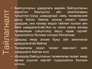Тайлагналт• Байгууллагын удирдлага өөрийн байгууллагын
зорилтыг биелүүлэх үйл ажиллагааны
гүйцэтгэл,түүнд шаардагдах нөөц төсөвлөсний
дагуу бэлэн байгаа эсэхэд хяналт тавин
удирдаж, энэ талаар мэдээ тайланг хүлээн авч
байх шаардлагатай.Энэ нь хэзээ хаана яагаад
төлөвлөсөн гүйцэтгэлд зөрүү гарав гэдгийг
тодорхойлох боломж олгодог.Ингэснээр:
• Цаашид ямар алхам буюу үйл ажиллагаа
шаардлагатай байгаа
• Төлөвлөгөө эсвэл төсөвт өөрчлөлт хийх
шаардлага байгаа эсэх
• Ирээдүйд байгууллагын төлөвлөгөө,төсөвт ямар
нөлөө үзүүлэх зэргийг тодорхойлох боломж
олгоно.
 