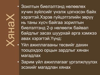 ХянаХ
• Зоилтын биелэлтэнд нөлөөлөх
хүчин зүйлсийг үнэлж цэгнэсэн байх
хэрэгтэй.Хэрэв гүйцэтгэлийн зөрүү
нь таны хүсч байгаа зорилтын
биелэлтэнд 2-р нөлөөлж байвал
байдлыг засах шуурхай арга хэмжээ
авах хэрэгтэй.Үүнд:
• Үйл ажиллагааны төсвийг дахин
тооцохдоо орцын зардлыг хянан
магадлах
• Зарим үйл ажиллагааг үргэлжлүүлэх
эсэхийг магадлан хянах
 