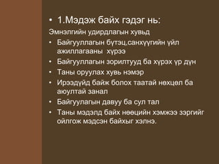 • 1.Мэдэж байх гэдэг нь:
Эмнэлгийн удирдлагын хувьд
• Байгууллагын бүтэц,санхүүгийн үйл
ажиллагааны хүрээ
• Байгууллагын зорилтууд ба хүрэх үр дүн
• Таны оруулах хувь нэмэр
• Ирээдүйд байж болох таатай нөхцөл ба
аюултай занал
• Байгуулагын давуу ба сул тал
• Таны мэдэлд байх нөөцийн хэмжээ зэргийг
ойлгож мэдсэн байхыг хэлнэ.
 