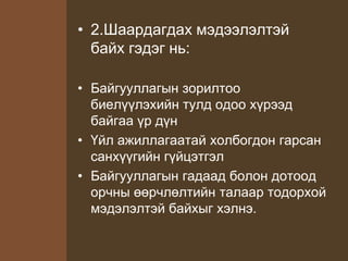 • 2.Шаардагдах мэдээлэлтэй
байх гэдэг нь:
• Байгууллагын зорилтоо
биелүүлэхийн тулд одоо хүрээд
байгаа үр дүн
• Үйл ажиллагаатай холбогдон гарсан
санхүүгийн гүйцэтгэл
• Байгууллагын гадаад болон дотоод
орчны өөрчлөлтийн талаар тодорхой
мэдэлэлтэй байхыг хэлнэ.
 