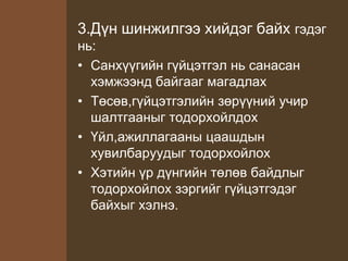 3.Дүн шинжилгээ хийдэг байх гэдэг
нь:
• Санхүүгийн гүйцэтгэл нь санасан
хэмжээнд байгааг магадлах
• Төсөв,гүйцэтгэлийн зөрүүний учир
шалтгааныг тодорхойлдох
• Үйл,ажиллагааны цаашдын
хувилбаруудыг тодорхойлох
• Хэтийн үр дүнгийн төлөв байдлыг
тодорхойлох зэргийг гүйцэтгэдэг
байхыг хэлнэ.
 