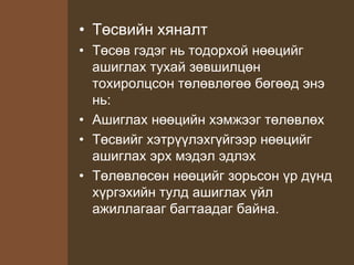 • Төсвийн хяналт
• Төсөв гэдэг нь тодорхой нөөцийг
ашиглах тухай зөвшилцөн
тохиролцсон төлөвлөгөө бөгөөд энэ
нь:
• Ашиглах нөөцийн хэмжээг төлөвлөх
• Төсвийг хэтрүүлэхгүйгээр нөөцийг
ашиглах эрх мэдэл эдлэх
• Төлөвлөсөн нөөцийг зорьсон үр дүнд
хүргэхийн тулд ашиглах үйл
ажиллагааг багтаадаг байна.
 