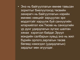 • Энэ нь байгууллагын өмнөө тавьсан
зорилтыг биелүүлэхэд төсвийн
захирагч нь байгууллагын нэрийн
өмнөөс нөөцийг зарцуулах эрх
мэдэлтэйг харуулж буй санхүүгийн
илэрхийлэл юм.Төсөв нь санхүүгийн
үр дүнг удирдлагын зүгээс шалган
хянах хэрэгсэл байдаг.Эрүүл
мэндийн салбарын хувьд энэ нь жил
бүрийн орлого,зарлагын төсөв
бөгөөд нэмэгдэл (удирдлагын)
зардлыг мөн агуулдаг.
 
