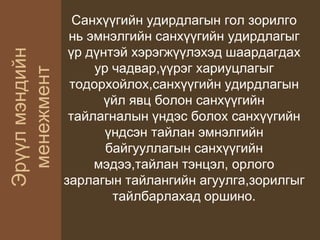 Эрүүлмэндийн
менежмент
Санхүүгийн удирдлагын гол зорилго
нь эмнэлгийн санхүүгийн удирдлагыг
үр дүнтэй хэрэгжүүлэхэд шаардагдах
ур чадвар,үүрэг хариуцлагыг
тодорхойлох,санхүүгийн удирдлагын
үйл явц болон санхүүгийн
тайлагналын үндэс болох санхүүгийн
үндсэн тайлан эмнэлгийн
байгууллагын санхүүгийн
мэдээ,тайлан тэнцэл, орлого
зарлагын тайлангийн агуулга,зорилгыг
тайлбарлахад оршино.
 