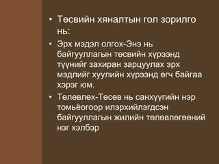 • Төсвийн хяналтын гол зорилго
нь:
• Эрх мэдэл олгох-Энэ нь
байгууллагын төсвийн хүрээнд
түүнийг захиран зарцуулах эрх
мэдлийг хуулийн хүрээнд өгч байгаа
хэрэг юм.
• Төлөвлөх-Төсөв нь санхүүгийн нэр
томьёогоор илэрхийлэгдсэн
байгууллагын жилийн төлөвлөгөөний
нэг хэлбэр
 