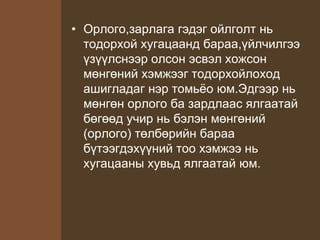 • Орлого,зарлага гэдэг ойлголт нь
тодорхой хугацаанд бараа,үйлчилгээ
үзүүлснээр олсон эсвэл хожсон
мөнгөний хэмжээг тодорхойлоход
ашигладаг нэр томьёо юм.Эдгээр нь
мөнгөн орлого ба зардлаас ялгаатай
бөгөөд учир нь бэлэн мөнгөний
(орлого) төлбөрийн бараа
бүтээгдэхүүний тоо хэмжээ нь
хугацааны хувьд ялгаатай юм.
 