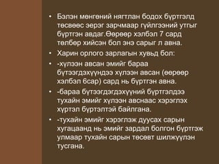 • Бэлэн мөнгөний нягтлан бодох бүртгэлд
төсвөөс эерэг зарчмаар гүйлгээний утгыг
бүртгэн авдаг.Өөрөөр хэлбэл 7 сард
төлбөр хийсэн бол энэ сарыг л авна.
• Харин орлого зарлагын хувьд бол:
• -хүлээн авсан эмийг бараа
бүтээгдэхүүндээ хүлээн авсан (өөрөөр
хэлбэл 6сар) сард нь бүртгэн авна.
• -бараа бүтээгдэгдэхүүний бүртгэлдээ
тухайн эмийг хүлээн авснаас хэрэглэх
хүртэл бүртэлтэй байлгана.
• -тухайн эмийг хэрэглэж дуусах сарын
хугацаанд нь эмийг зардал болгон бүртгэж
улмаар тухайн сарын төсөвт шилжүүлэн
тусгана.
 