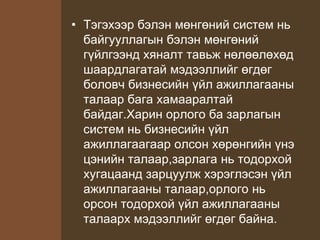 • Тэгэхээр бэлэн мөнгөний систем нь
байгууллагын бэлэн мөнгөний
гүйлгээнд хяналт тавьж нөлөөлөхөд
шаардлагатай мэдээллийг өгдөг
боловч бизнесийн үйл ажиллагааны
талаар бага хамааралтай
байдаг.Харин орлого ба зарлагын
систем нь бизнесийн үйл
ажиллагаагаар олсон хөрөнгийн үнэ
цэнийн талаар,зарлага нь тодорхой
хугацаанд зарцуулж хэрэглэсэн үйл
ажиллагааны талаар,орлого нь
орсон тодорхой үйл ажиллагааны
талаарх мэдээллийг өгдөг байна.
 