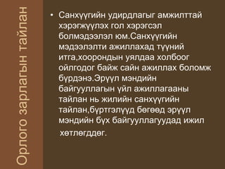 Орлогозарлагынтайлан
• Санхүүгийн удирдлагыг амжилттай
хэрэгжүүлэх гол хэрэгсэл
болмэдээлэл юм.Санхүүгийн
мэдээлэлти ажиллахад түүний
итга,хоорондын уялдаа холбоог
ойлгодог байж сайн ажиллах боломж
бүрдэнэ.Эрүүл мэндийн
байгууллагын үйл ажиллагааны
тайлан нь жилийн санхүүгийн
тайлан,бүртгэлүүд бөгөөд эрүүл
мэндийн бүх байгууллагуудад ижил
хөтлөгддөг.
 