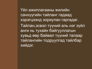 Үйл ажиллагааны жилийн
санхүүгийн тайланг гадаад
хэрэгцээнд зориулан гаргадаг.
Тайлан,эсвэл түүний аль нэг зүйл
анги нь тухайн байгууллагын
хувьд өөр байвал түүний талаар
тайлангийн тодруулгад тайлбар
хийдэг.
 