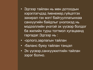 • Эдгээр тайлан нь мөн дотоодын
хэрэглэгчдэд /менежер,гүйцэтгэх
захирал гэх мэт/ байгууллагынхаа
санхүүгийн байдлыг үнэлэхэд нь
мэдээллийн үнэтэй эх үүсвэр болдог
ба жилийн турш тогтмол хугацаанд
гаргадаг.Эдгээр нь :
• -орлого,зарлагын тайлан
• -баланс буюу тайлан тэнцэл
• Эх үүсвэр,санхүүжилтийн тайлан
зэрэг болно.
 