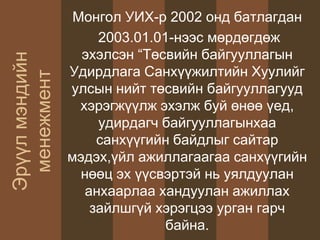 Монгол УИХ-р 2002 онд батлагдан
2003.01.01-нээс мөрдөгдөж
эхэлсэн “Төсвийн байгууллагын
Удирдлага Санхүүжилтийн Хуулийг
улсын нийт төсвийн байгууллагууд
хэрэгжүүлж эхэлж буй өнөө үед,
удирдагч байгууллагынхаа
санхүүгийн байдлыг сайтар
мэдэх,үйл ажиллагаагаа санхүүгийн
нөөц эх үүсвэртэй нь уялдуулан
анхаарлаа хандуулан ажиллах
зайлшгүй хэрэгцээ урган гарч
байна.
Эрүүлмэндийн
менежмент
 