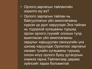 • Орлого,зарлагын тайлангийн
зорилго юу вэ?
• Орлого зарлагын тайлан нь
байгууллагын үйл ажиллагааны
хүрсэн үр дүнг харуулдаг.Энэ тайлан
нь тодорхой хугацааны туршид
орсон орлого,түүнийг олохын тулд
ашигласан үйл ажиллагааны
зардлыг харьцуулан санхүүгийн үнэ
цэнээр харуулдаг.Орлогоос зарлагыг
хасвал тухайн хугацааны туршид
олсон илүү орлого буюу дутагдлын
хэмжээ гарна.Тайлангаар дараах
зүйлсийг харах боломжтой.
 