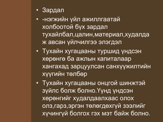 • Зардал
• -нэгжийн үйл ажиллгаатай
холбоотой бүх зардал
тухайлбал,цалин,материал,худалда
ж авсан үйлчилгээ элэгдэл
• Тухайн хугацааны туршид үндсэн
хөрөнгө ба ажлын капиталаар
хангахад зарцуулсан санхүүжилтийн
хүүгийн төлбөр
• Тухайн хугацааны онцгой шинжтэй
зүйлс болж болно.Үүнд үндсэн
хөрөнгийг худалдаалхаас олох
олз,гарз,эргэн төлөгдөхгүй зээлийг
хүчингүй болгох гэх мэт байж болно.
 