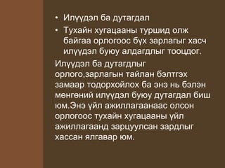 • Илүүдэл ба дутагдал
• Тухайн хугацааны туршид олж
байгаа орлогоос бүх зарлагыг хасч
илүүдэл буюу алдагдлыг тооцдог.
Илүүдэл ба дутагдлыг
орлого,зарлагын тайлан бэлтгэх
замаар тодорхойлох ба энэ нь бэлэн
мөнгөний илүүдэл буюу дутагдал биш
юм.Энэ үйл ажиллагаанаас олсон
орлогоос тухайн хугацааны үйл
ажиллагаанд зарцуулсан зардлыг
хассан ялгавар юм.
 