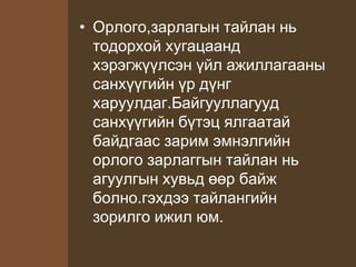 • Орлого,зарлагын тайлан нь
тодорхой хугацаанд
хэрэгжүүлсэн үйл ажиллагааны
санхүүгийн үр дүнг
харуулдаг.Байгууллагууд
санхүүгийн бүтэц ялгаатай
байдгаас зарим эмнэлгийн
орлого зарлаггын тайлан нь
агуулгын хувьд өөр байж
болно.гэхдээ тайлангийн
зорилго ижил юм.
 