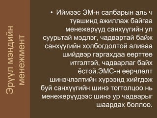Эрүүлмэндийн
менежмент
• Иймээс ЭМ-н салбарын аль ч
түвшинд ажиллаж байгаа
менежерүүд санхүүгийн ул
суурьтай мэдлэг, чадвартай байж
санхүүгийн холбогдолтой аливаа
шийдвэр гаргахдаа өөрттөө
итгэлтэй, чадварлаг байх
ёстой.ЭМС-н өөрчлөлт
шинэчлэлтийн хүрээнд хийгдэж
буй санхүүгийн шинэ тогтолцоо нь
менежерүүдээс шинэ ур чадварыг
шаардах боллоо.
 