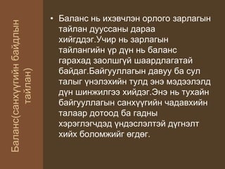 Баланс(санхүүгийнбайдлын
тайлан)
• Баланс нь ихэвчлэн орлого зарлагын
тайлан дууссаны дараа
хийгддэг.Учир нь зарлагын
тайлангийн үр дүн нь баланс
гарахад заолшгүй шаардлагатай
байдаг.Байгууллагын давуу ба сул
талыг үнэлэхийн тулд энэ мэдээлэлд
дүн шинжилгээ хийдэг.Энэ нь тухайн
байгууллагын санхүүгийн чадавхийн
талаар дотоод ба гадны
хэрэглэгчдэд үндэслэлтэй дүгнэлт
хийх боломжийг өгдөг.
 