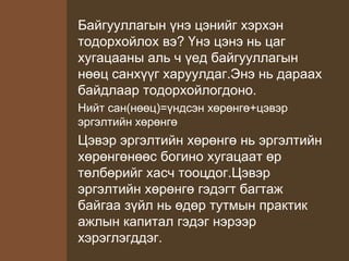 Байгууллагын үнэ цэнийг хэрхэн
тодорхойлох вэ? Үнэ цэнэ нь цаг
хугацааны аль ч үед байгууллагын
нөөц санхүүг харуулдаг.Энэ нь дараах
байдлаар тодорхойлогдоно.
Нийт сан(нөөц)=үндсэн хөрөнгө+цэвэр
эргэлтийн хөрөнгө
Цэвэр эргэлтийн хөрөнгө нь эргэлтийн
хөрөнгөнөөс богино хугацаат өр
төлбөрийг хасч тооцдог.Цэвэр
эргэлтийн хөрөнгө гэдэгт багтаж
байгаа зүйл нь өдөр тутмын практик
ажлын капитал гэдэг нэрээр
хэрэглэгддэг.
 