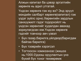Алжын капитал ба цэвэр эргэлтийн
хөрөнгө нь адил утгатай.
Үндсэн хөрөнгө гэж юу вэ? Энд эрүүл
мэндийн салбарт хөрөнгө(капитал) гэж
үздэг зүйлс орно.Хөрөнгийн зардлын
санхүүжилт гэдэг тодорхойлт нь
үндсэн хөрөнгийг худалдан авахад
зориулагдсан юм.Үндсэн хөрөнгө
гэдгийг товчоор авч үзвэл
• Бүх газар,барилга,үйлдвэр(баригдаж
байгаа барилга)
• Бүх тээврийн хэрэгсэл
• Тогтоосон хэмжээнээс (жишээ
нь:1000.0)дээш оруулалтын үнэ
бүхий бүх тоног төхөөрөмж
 