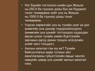 • Нэг бүрийн тогтоосон үнийн дүн.Жишээ
нь:250.0 ба түүнээс дээш бүх иж бүрдмэл
тоног төхөөрөмж нийт үнэ нь Жишээ
нь:1000.0 ба түүнээс дээш тоног
төхөөрөмж.
• Үндсэн хөрөнгийн үнэ нь тухайн цсаг үе дэх
өнөөгийн үнэ цэнээр тодорхойлогдоно
(өнөөгийн үнэ цэнийг тогтоохдоо худалдан
авсан үнээс тухайн үеийн бүртгэлийн
зарчмын дагуу дахин тооцон элэгдлийн
үнийг хасч тооцдог).
• Ажлын капитал гэж юу вэ? Тухайн
байгууллагын өдөр тутмын үйл
ажиллагааны гүйцэтгэлийн явцыг хангах
нөөцийн цэвэр үнэ цэнийг ажлын капитал
гэнэ.
 