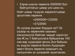 • Хэрэв үндсэн хөрөнгө 2000000 бол
байгууллагын цэвэр үнэ цэнэ нь:
Нийт цэвэр =үндсэн хөрөнгө+цэвэр
эргэлтийн хөрөнгө
=2000000+122000
=2122000
Эх үүсвэр юунаас бүрддэг вэ? Эх
үүсвэр нь хөрөнгийн хаанаас
санхүүжүүлж байгааг заадаг хэрэгсэл
юм.Ж.нь:1 байгууллага байшингаа 100
сая-аар худалдаж авчээ.Энэ байшин
нь үндсэн хөрөнгө болно.Худалдан
авагч болох хөрөнгө эзэмшигч нь
санхүүгийн эх үүсвэрийг ашигласан.
 