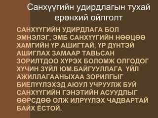 САНХҮҮГИЙН УДИРДЛАГА БОЛ
ЭМНЭЛЭГ, ЭМБ САНХҮҮГИЙН НӨӨЦӨӨ
ХАМГИЙН ҮР АШИГТАЙ, ҮР ДҮНТЭЙ
АШИГЛАХ ЗАМААР ТАВЬСАН
ЗОРИЛТДОО ХҮРЭХ БОЛОМЖ ОЛГОДОГ
ХҮЧИН ЗҮЙЛ ЮМ.БАЙГУУЛЛАГА ҮЙЛ
АЖИЛЛАГААНЫХАА ЗОРИЛГЫГ
БИЕЛҮҮЛЭХЭД АЮУЛ УЧРУУЛЖ БУЙ
САНХҮҮГИЙН ГЭНЭТИЙН АСУУДЛЫГ
ӨӨРСДӨӨ ОЛЖ ИЛРҮҮЛЭХ ЧАДВАРТАЙ
БАЙХ ЁСТОЙ.
Санхүүгийн удирдлагын тухай
ерөнхий ойлголт
 