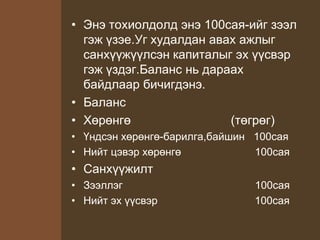 • Энэ тохиолдолд энэ 100сая-ийг зээл
гэж үзэе.Уг худалдан авах ажлыг
санхүүжүүлсэн капиталыг эх үүсвэр
гэж үздэг.Баланс нь дараах
байдлаар бичигдэнэ.
• Баланс
• Хөрөнгө (төгрөг)
• Үндсэн хөрөнгө-барилга,байшин 100сая
• Нийт цэвэр хөрөнгө 100сая
• Санхүүжилт
• Зээллэг 100сая
• Нийт эх үүсвэр 100сая
 